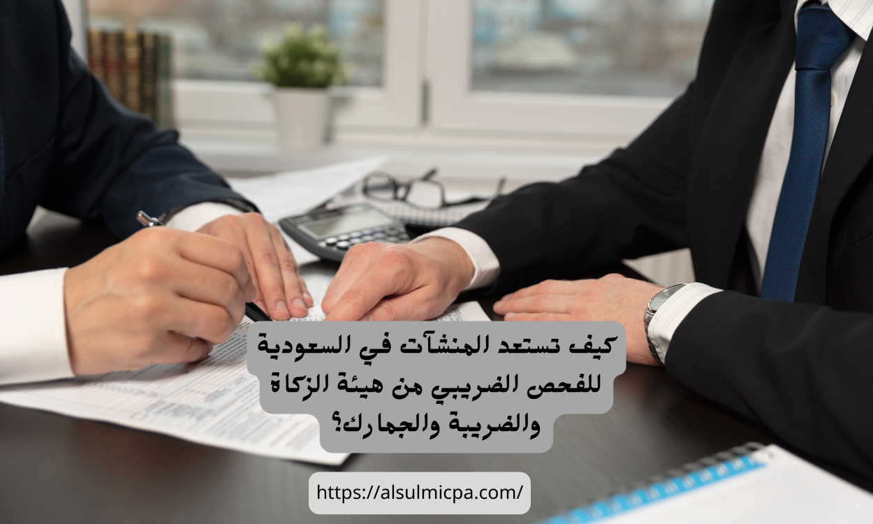 كيف تستعد المنشآت في السعودية للفحص الضريبي من هيئة الزكاة والضريبة والجمارك؟